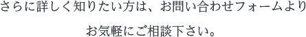 さらに詳しく知りたい方は、お問い合わせフォームよりお気軽にご相談下さい。